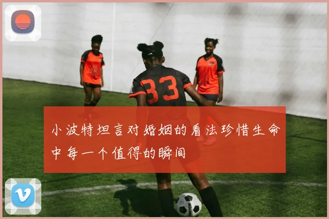 小波特坦言对婚姻的看法珍惜生命中每一个值得的瞬间