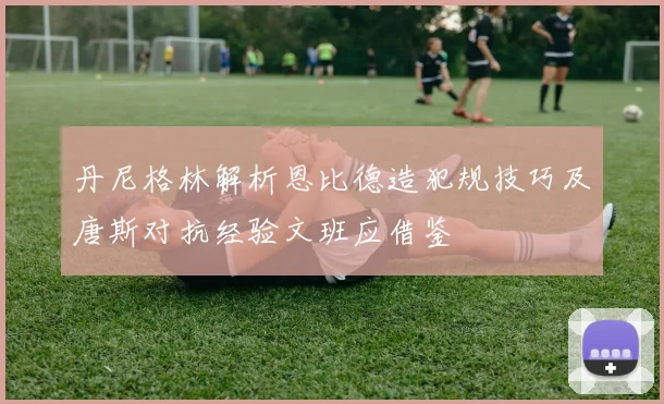 丹尼格林解析恩比德造犯规技巧及唐斯对抗经验文班应借鉴